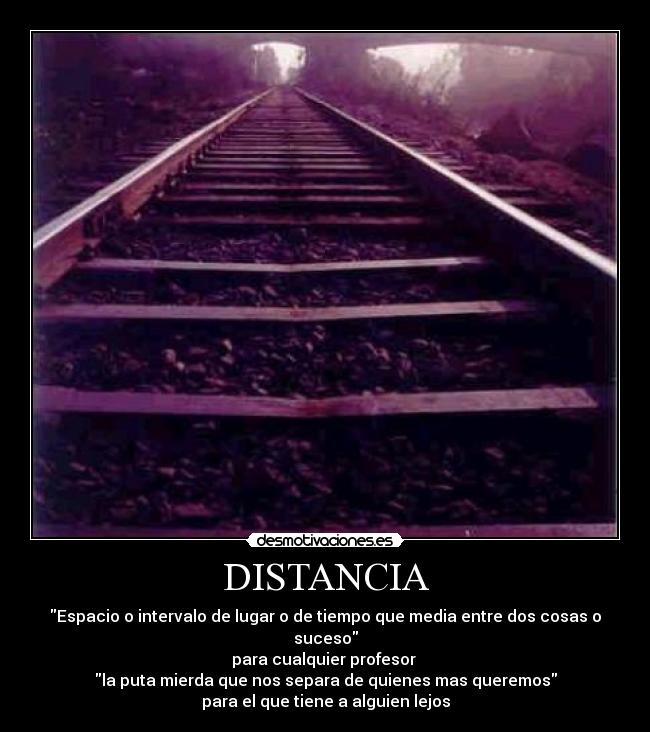 DISTANCIA - Espacio o intervalo de lugar o de tiempo que media entre dos cosas o suceso
para cualquier profesor
la puta mierda que nos separa de quienes mas queremos
para el que tiene a alguien lejos