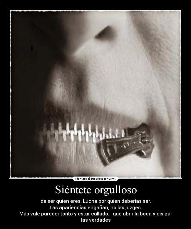 Siéntete orgulloso - de ser quien eres. Lucha por quien deberías ser.
Las apariencias engañan, no las juzges.
Más vale parecer tonto y estar callado... que abrir la boca y disipar las verdades