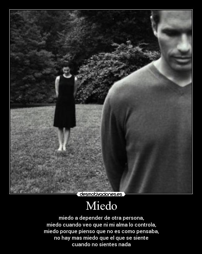 Miedo - miedo a depender de otra persona,
miedo cuando veo que ni mi alma lo controla,
miedo porque pienso que no es como pensaba,
no hay mas miedo que el que se siente
cuando no sientes nada