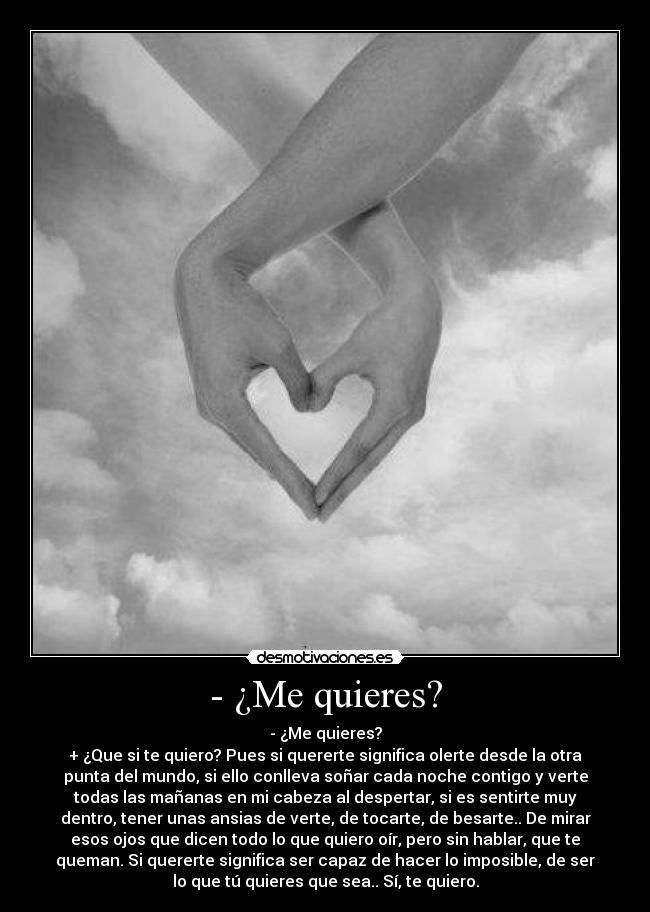 - ¿Me quieres? - - ¿Me quieres?
+ ¿Que si te quiero? Pues si quererte significa olerte desde la otra
punta del mundo, si ello conlleva soñar cada noche contigo y verte
todas las mañanas en mi cabeza al despertar, si es sentirte muy
dentro, tener unas ansias de verte, de tocarte, de besarte.. De mirar
esos ojos que dicen todo lo que quiero oír, pero sin hablar, que te
queman. Si quererte significa ser capaz de hacer lo imposible, de ser
lo que tú quieres que sea.. Sí, te quiero.