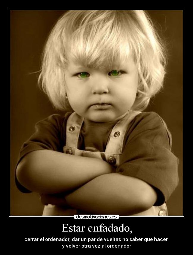 Estar enfadado, - cerrar el ordenador, dar un par de vueltas no saber que hacer
y volver otra vez al ordenador
