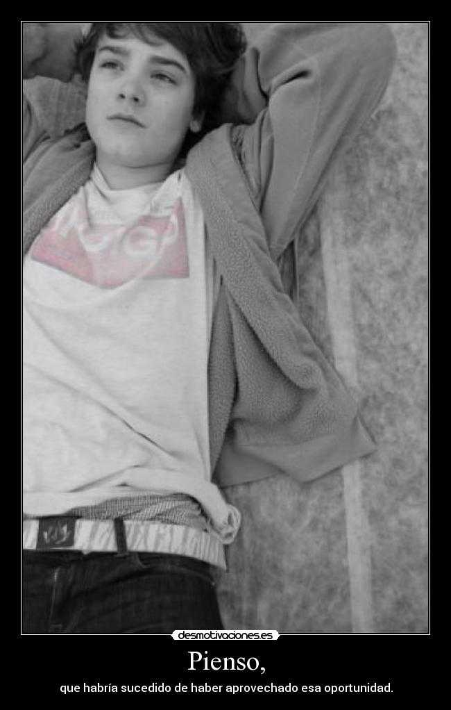 Pienso, - que habría sucedido de haber aprovechado esa oportunidad.