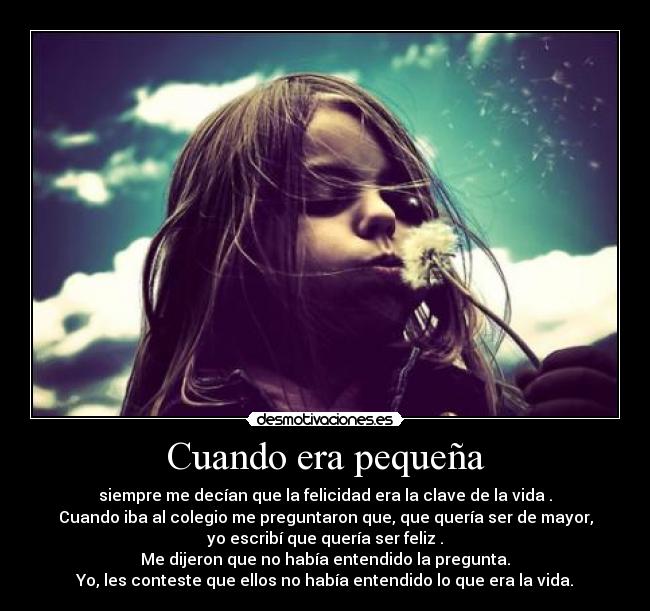 Cuando era pequeña - siempre me decían que la felicidad era la clave de la vida .
Cuando iba al colegio me preguntaron que, que quería ser de mayor,
yo escribí que quería ser feliz .
Me dijeron que no había entendido la pregunta.
Yo, les conteste que ellos no había entendido lo que era la vida.