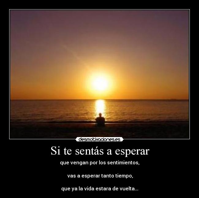 Si te sentás a esperar - que vengan por los sentimientos,

 vas a esperar tanto tiempo,
 
que ya la vida estara de vuelta...