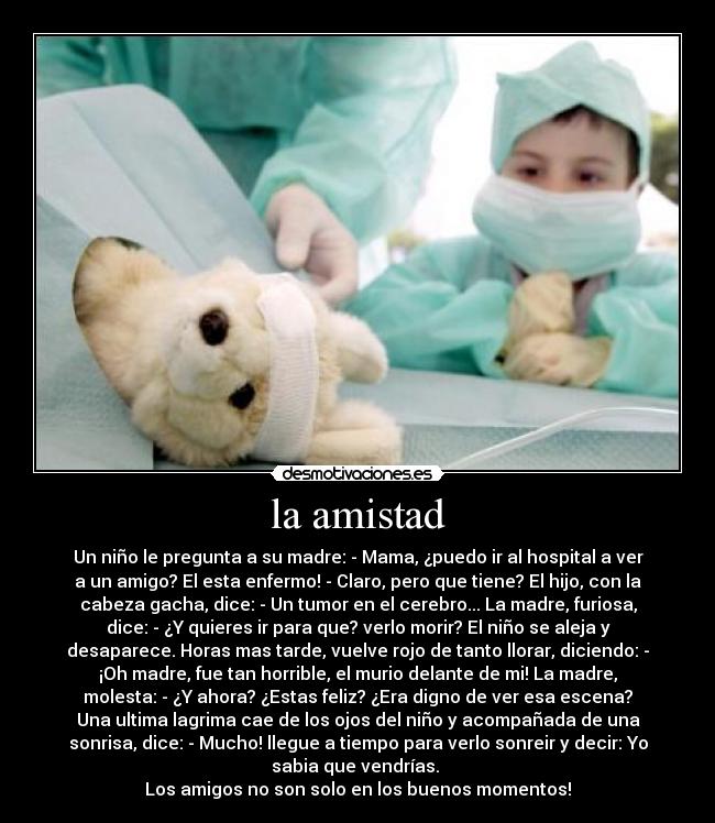 la amistad - Un niño le pregunta a su madre: - Mama, ¿puedo ir al hospital a ver
a un amigo? El esta enfermo! - Claro, pero que tiene? El hijo, con la
cabeza gacha, dice: - Un tumor en el cerebro... La madre, furiosa,
dice: - ¿Y quieres ir para que? verlo morir? El niño se aleja y
desaparece. Horas mas tarde, vuelve rojo de tanto llorar, diciendo: -
¡Oh madre, fue tan horrible, el murio delante de mi! La madre,
molesta: - ¿Y ahora? ¿Estas feliz? ¿Era digno de ver esa escena?
Una ultima lagrima cae de los ojos del niño y acompañada de una
sonrisa, dice: - Mucho! llegue a tiempo para verlo sonreir y decir: Yo
sabia que vendrías. 
Los amigos no son solo en los buenos momentos!