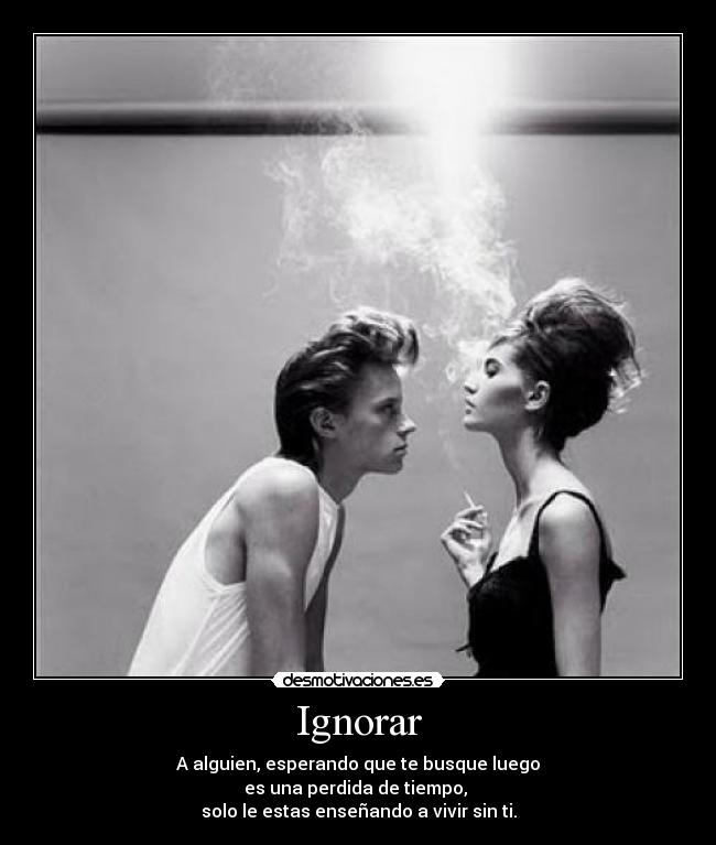 Ignorar - A alguien, esperando que te busque luego
es una perdida de tiempo, 
solo le estas enseñando a vivir sin ti.
