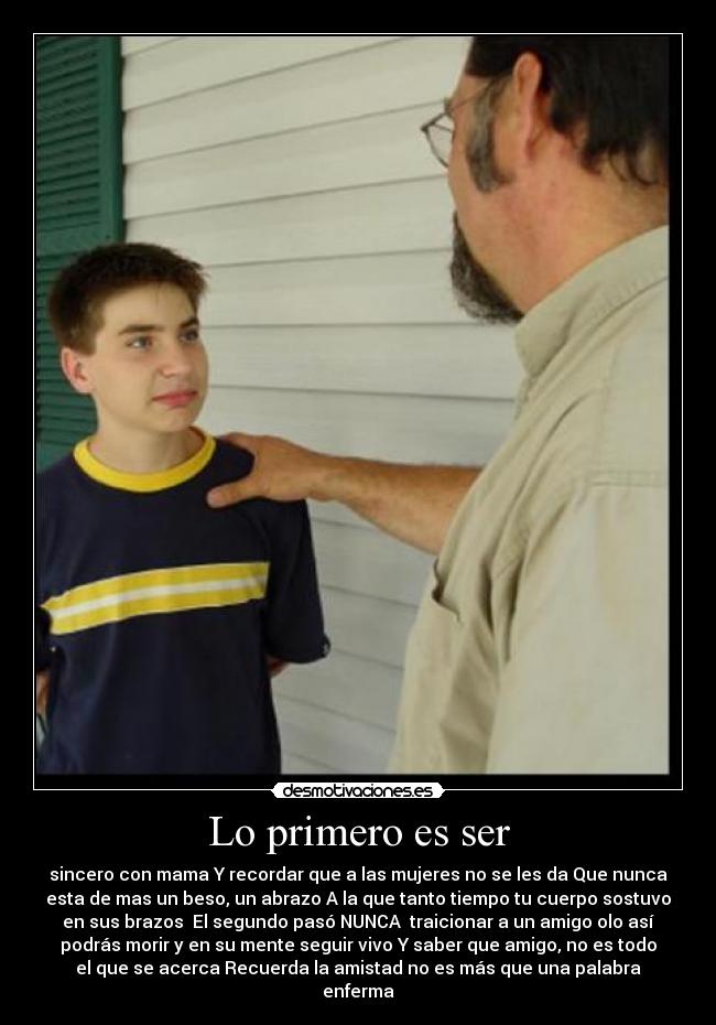 Lo primero es ser - sincero con mama Y recordar que a las mujeres no se les da Que nunca
esta de mas un beso, un abrazo A la que tanto tiempo tu cuerpo sostuvo
en sus brazos El segundo pasó NUNCA traicionar a un amigo olo así
podrás morir y en su mente seguir vivo Y saber que amigo, no es todo
el que se acerca Recuerda la amistad no es más que una palabra
enferma