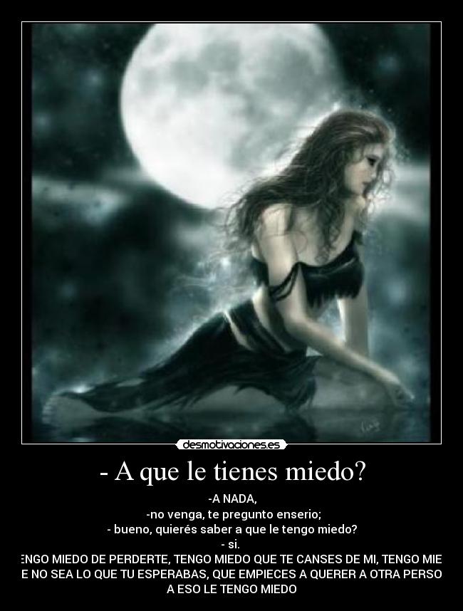 - A que le tienes miedo? - -A NADA,
-no venga, te pregunto enserio;
- bueno, quierés saber a que le tengo miedo?
- si.
-TENGO MIEDO DE PERDERTE, TENGO MIEDO QUE TE CANSES DE MI, TENGO MIEDO
QUE NO SEA LO QUE TU ESPERABAS, QUE EMPIECES A QUERER A OTRA PERSONA,
A ESO LE TENGO MIEDO