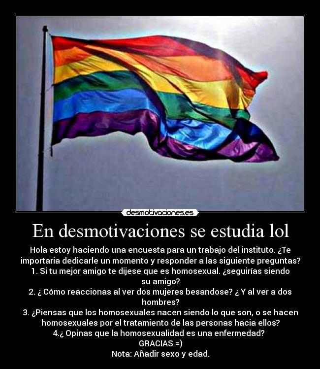 En desmotivaciones se estudia lol - Hola estoy haciendo una encuesta para un trabajo del instituto. ¿Te
importaria dedicarle un momento y responder a las siguiente preguntas?
1. Si tu mejor amigo te dijese que es homosexual. ¿seguirías siendo
su amigo?
2. ¿ Cómo reaccionas al ver dos mujeres besandose? ¿ Y al ver a dos
hombres?
3. ¿Piensas que los homosexuales nacen siendo lo que son, o se hacen
homosexuales por el tratamiento de las personas hacia ellos?
4.¿ Opinas que la homosexualidad es una enfermedad? 
GRACIAS =)
Nota: Añadir sexo y edad.