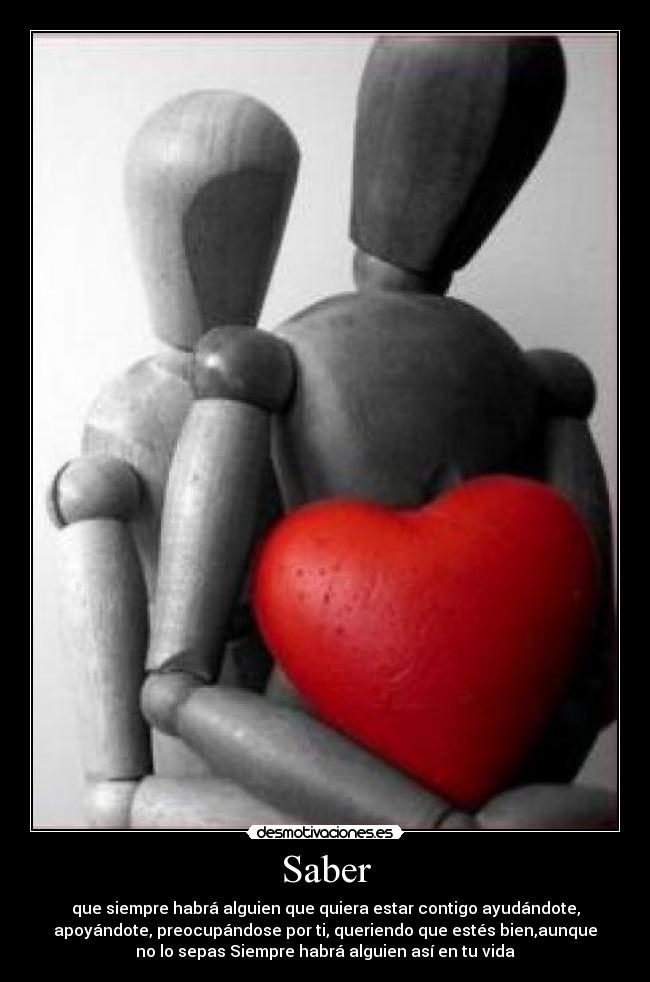 Saber - que siempre habrá alguien que quiera estar contigo ayudándote,
apoyándote, preocupándose por ti, queriendo que estés bien,aunque
no lo sepas Siempre habrá alguien así en tu vida