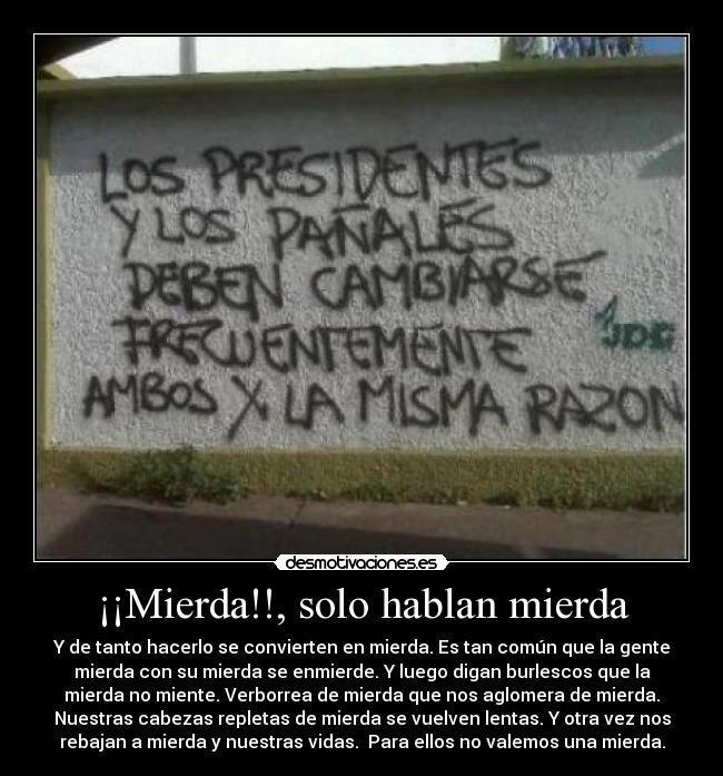 ¡¡Mierda!!, solo hablan mierda - Y de tanto hacerlo se convierten en mierda. Es tan común que la gente
mierda con su mierda se enmierde. Y luego digan burlescos que la
mierda no miente. Verborrea de mierda que nos aglomera de mierda.
Nuestras cabezas repletas de mierda se vuelven lentas. Y otra vez nos
rebajan a mierda y nuestras vidas. Para ellos no valemos una mierda.