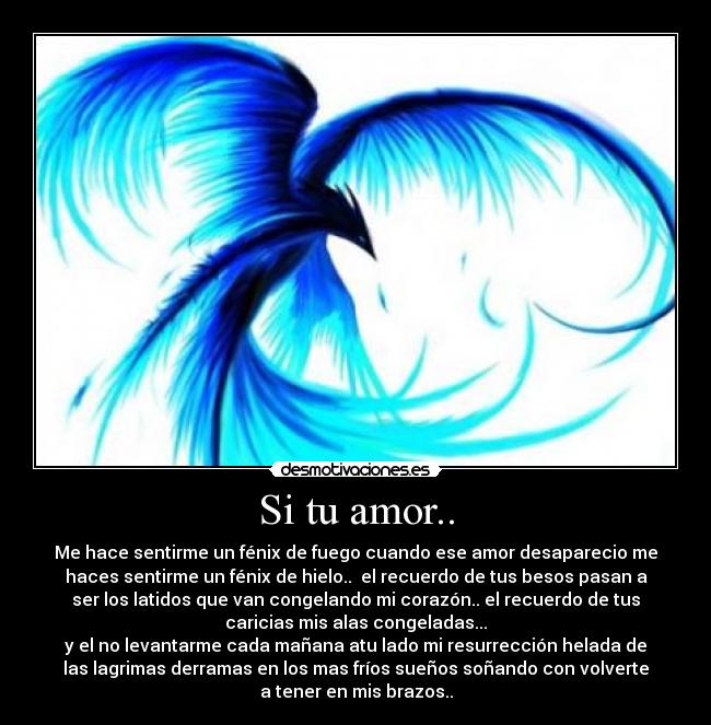 Si tu amor.. - Me hace sentirme un fénix de fuego cuando ese amor desaparecio me
haces sentirme un fénix de hielo.. el recuerdo de tus besos pasan a
ser los latidos que van congelando mi corazón.. el recuerdo de tus
caricias mis alas congeladas...
y el no levantarme cada mañana atu lado mi resurrección helada de
las lagrimas derramas en los mas fríos sueños soñando con volverte
a tener en mis brazos..