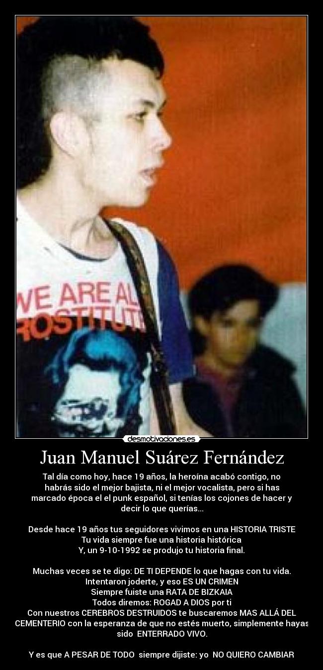 Juan Manuel Suárez Fernández - Tal día como hoy, hace 19 años, la heroína acabó contigo, no
habrás sido el mejor bajista, ni el mejor vocalista, pero si has
marcado época el el punk español, si tenías los cojones de hacer y
decir lo que querías...
Desde hace 19 años tus seguidores vivimos en una HISTORIA TRISTE
Tu vida siempre fue una historia histórica
Y, un 9-10-1992 se produjo tu historia final.
Muchas veces se te digo: DE TI DEPENDE lo que hagas con tu vida.
Intentaron joderte, y eso ES UN CRIMEN
Siempre fuiste una RATA DE BIZKAIA
Todos diremos: ROGAD A DIOS por ti
Con nuestros CEREBROS DESTRUIDOS te buscaremos MAS ALLÁ DEL
CEMENTERIO con la esperanza de que no estés muerto, simplemente hayas
sido ENTERRADO VIVO.
Y es que A PESAR DE TODO siempre dijiste: yo NO QUIERO CAMBIAR