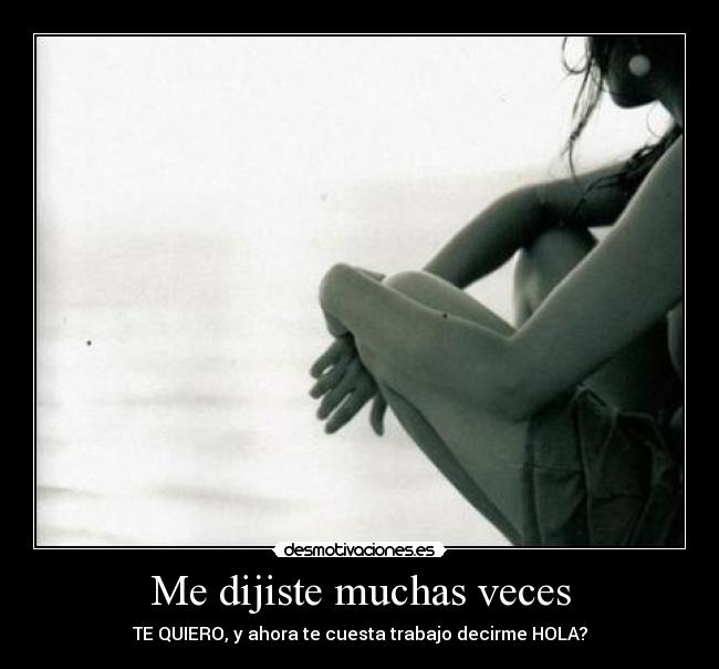 Me dijiste muchas veces - TE QUIERO, y ahora te cuesta trabajo decirme HOLA?