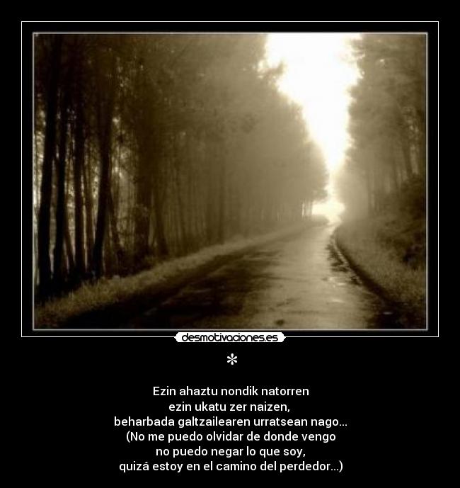 * - Ezin ahaztu nondik natorren
ezin ukatu zer naizen, 
beharbada galtzailearen urratsean nago...
(No me puedo olvidar de donde vengo
no puedo negar lo que soy,
quizá estoy en el camino del perdedor...)