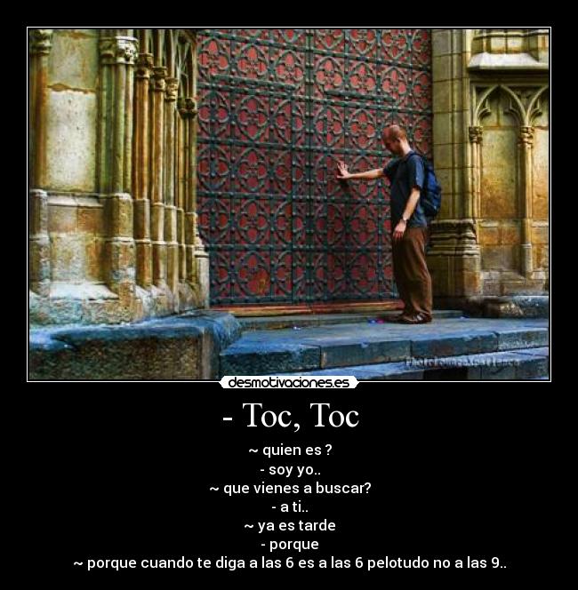 - Toc, Toc - ~ quien es ?
- soy yo..
~ que vienes a buscar?
- a ti..
~ ya es tarde
- porque
~ porque cuando te diga a las 6 es a las 6 pelotudo no a las 9..