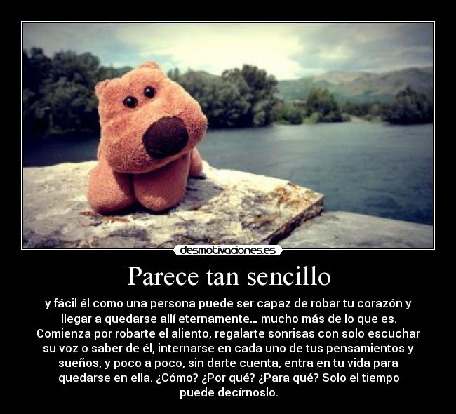 Parece tan sencillo - y fácil él como una persona puede ser capaz de robar tu corazón y
llegar a quedarse allí eternamente… mucho más de lo que es.
Comienza por robarte el aliento, regalarte sonrisas con solo escuchar
su voz o saber de él, internarse en cada uno de tus pensamientos y
sueños, y poco a poco, sin darte cuenta, entra en tu vida para
quedarse en ella. ¿Cómo? ¿Por qué? ¿Para qué? Solo el tiempo
puede decírnoslo.