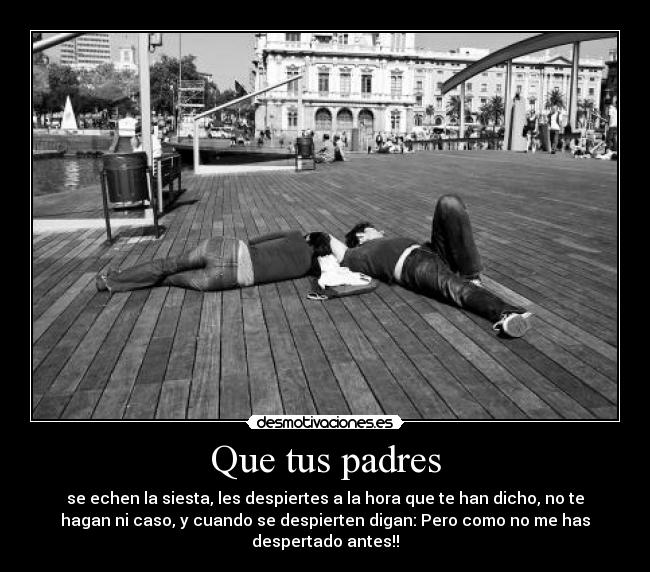 Que tus padres - se echen la siesta, les despiertes a la hora que te han dicho, no te
hagan ni caso, y cuando se despierten digan: Pero como no me has
despertado antes!!