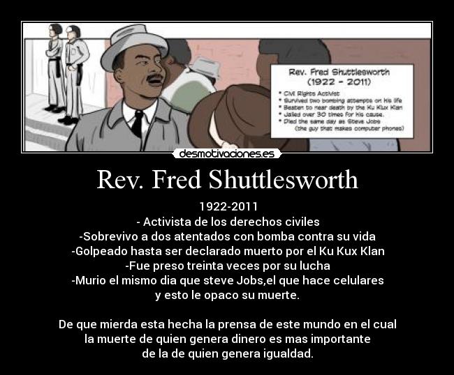 Rev. Fred Shuttlesworth - 1922-2011
- Activista de los derechos civiles
-Sobrevivo a dos atentados con bomba contra su vida
-Golpeado hasta ser declarado muerto por el Ku Kux Klan
-Fue preso treinta veces por su lucha
-Murio el mismo dia que steve Jobs,el que hace celulares
y esto le opaco su muerte.
De que mierda esta hecha la prensa de este mundo en el cual
la muerte de quien genera dinero es mas importante
de la de quien genera igualdad.
