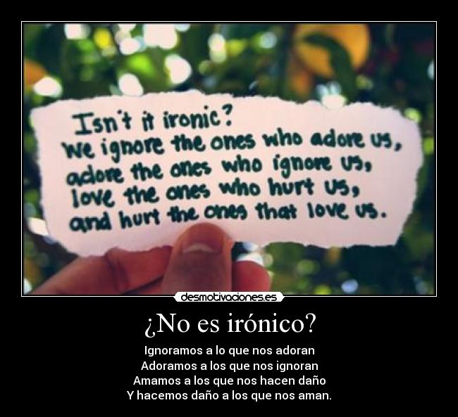 ¿No es irónico? - Ignoramos a lo que nos adoran
Adoramos a los que nos ignoran
Amamos a los que nos hacen daño
Y hacemos daño a los que nos aman.