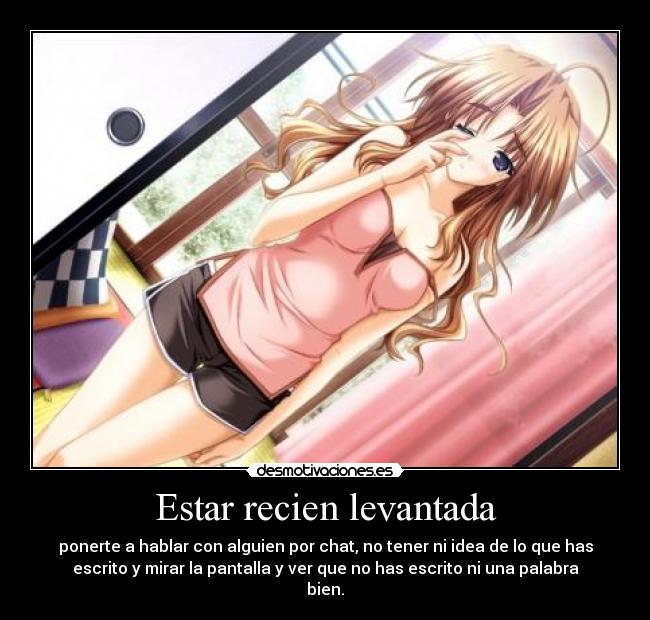 Estar recien levantada - ponerte a hablar con alguien por chat, no tener ni idea de lo que has
escrito y mirar la pantalla y ver que no has escrito ni una palabra
bien.