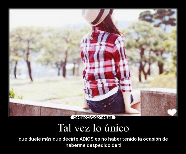 Tal vez lo único - que duele más que decirte ADIOS es no haber tenido la ocasión de
haberme despedido de ti