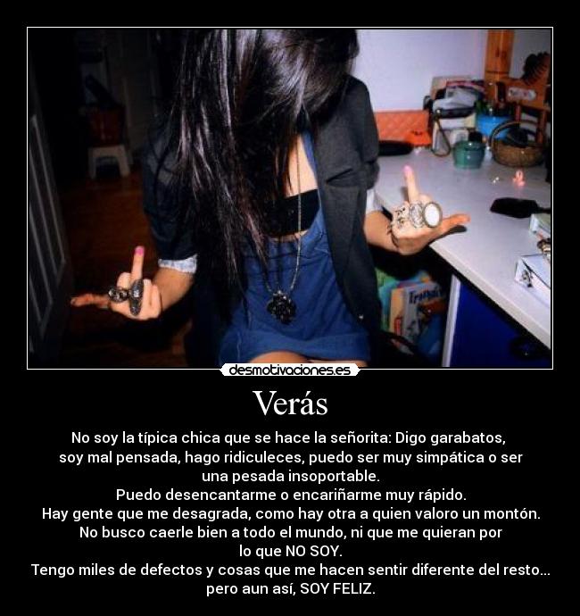 Verás - No soy la típica chica que se hace la señorita: Digo garabatos, 
soy mal pensada, hago ridiculeces, puedo ser muy simpática o ser
una pesada insoportable.
Puedo desencantarme o encariñarme muy rápido.
Hay gente que me desagrada, como hay otra a quien valoro un montón.
No busco caerle bien a todo el mundo, ni que me quieran por
lo que NO SOY.
Tengo miles de defectos y cosas que me hacen sentir diferente del resto...
pero aun así, SOY FELIZ.