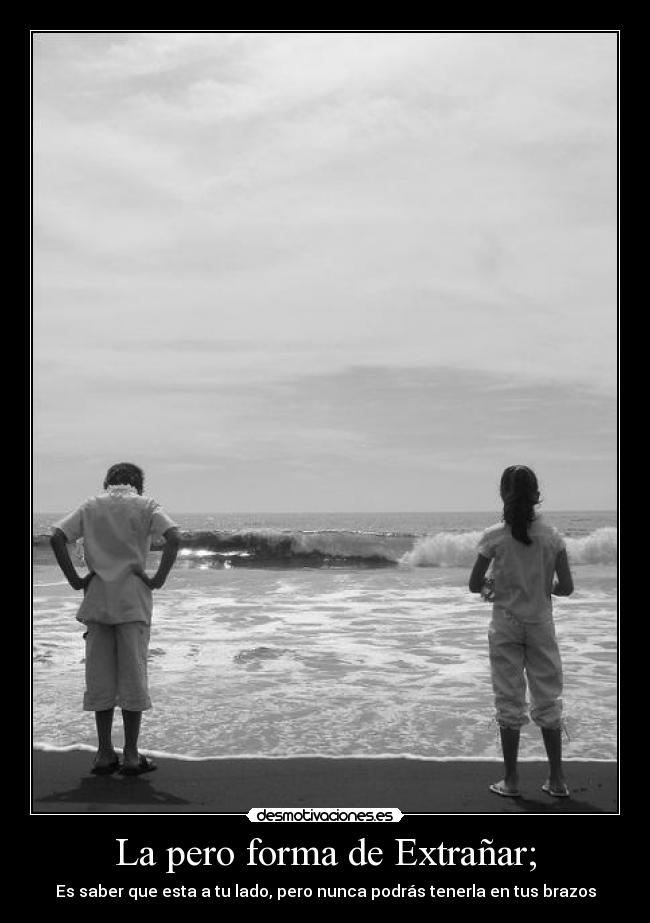 La pero forma de Extrañar; - Es saber que esta a tu lado, pero nunca podrás tenerla en tus brazos