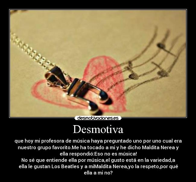 Desmotiva - que hoy mi profesora de música haya preguntado uno por uno cual era
nuestro grupo favorito.Me ha tocado a mi y he dicho Maldita Nerea y
ella respondió:Eso no es música!
No sé que entiende ella por música,el gusto está en la variedad,a
ella le gustan Los Beatles y a miMaldita Nerea,yo la respeto,por qué
ella a mi no?