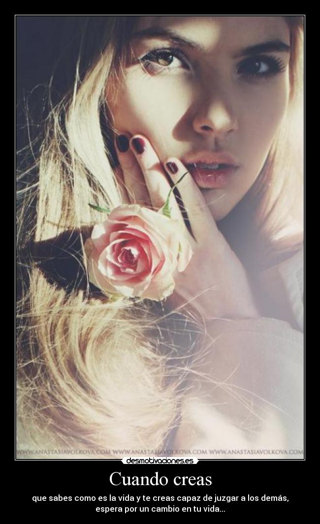 Cuando creas - que sabes como es la vida y te creas capaz de juzgar a los demás,
espera por un cambio en tu vida...