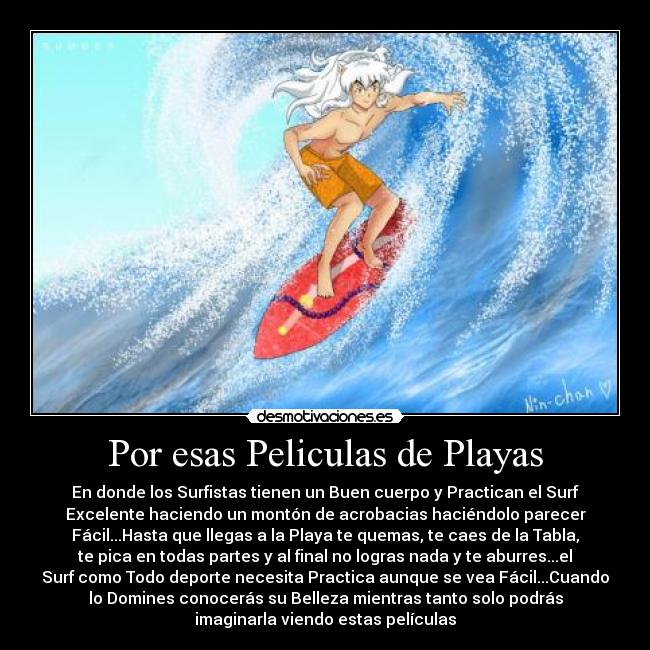 Por esas Peliculas de Playas - En donde los Surfistas tienen un Buen cuerpo y Practican el Surf
Excelente haciendo un montón de acrobacias haciéndolo parecer
Fácil...Hasta que llegas a la Playa te quemas, te caes de la Tabla,
te pica en todas partes y al final no logras nada y te aburres...el
Surf como Todo deporte necesita Practica aunque se vea Fácil...Cuando
lo Domines conocerás su Belleza mientras tanto solo podrás
imaginarla viendo estas películas