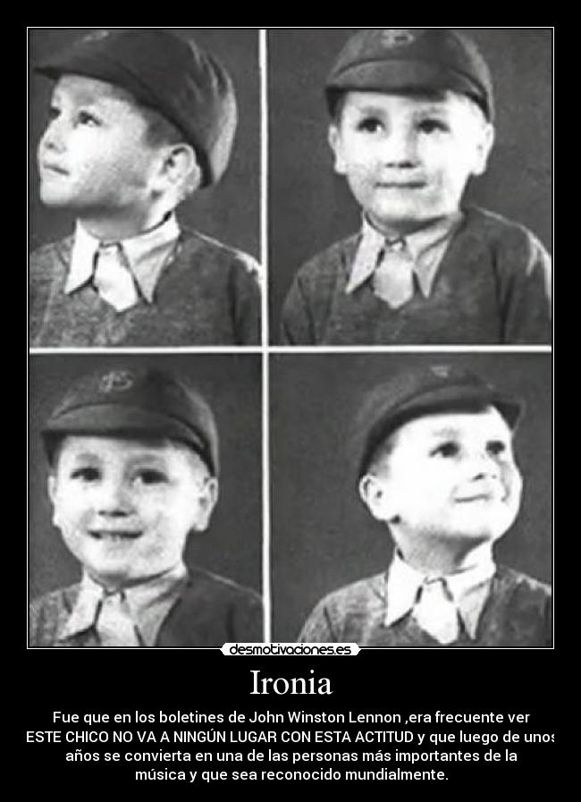 Ironia - Fue que en los boletines de John Winston Lennon ,era frecuente ver
ESTE CHICO NO VA A NINGÚN LUGAR CON ESTA ACTITUD y que luego de unos
años se convierta en una de las personas más importantes de la
música y que sea reconocido mundialmente.