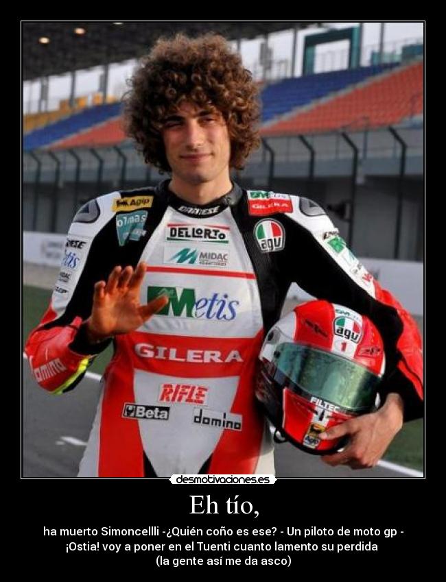 Eh tío, - ha muerto Simoncellli -¿Quién coño es ese? - Un piloto de moto gp -
¡Ostia! voy a poner en el Tuenti cuanto lamento su perdida 
(la gente así me da asco)