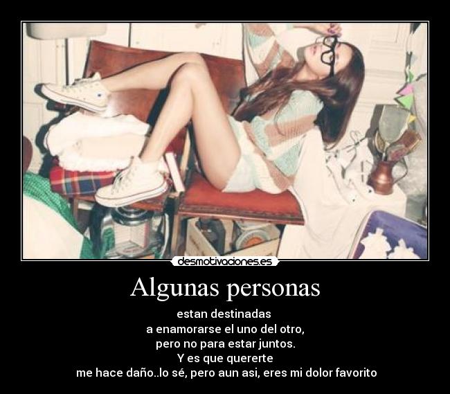 Algunas personas - estan destinadas
a enamorarse el uno del otro,
pero no para estar juntos.
Y es que quererte
me hace daño..lo sé, pero aun asi, eres mi dolor favorito