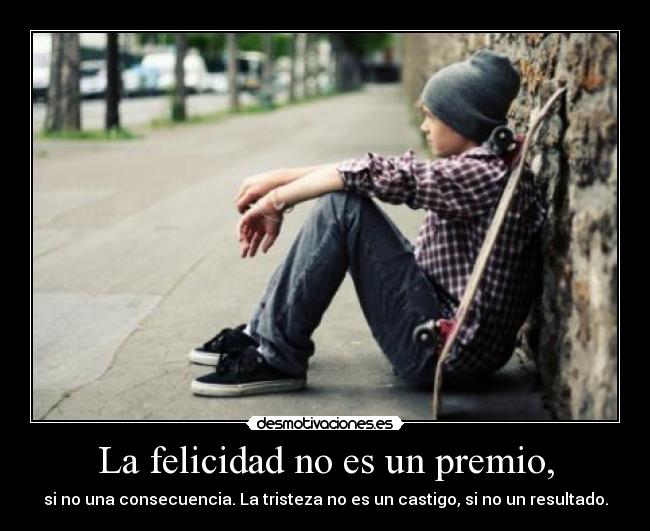 La felicidad no es un premio, - si no una consecuencia. La tristeza no es un castigo, si no un resultado.