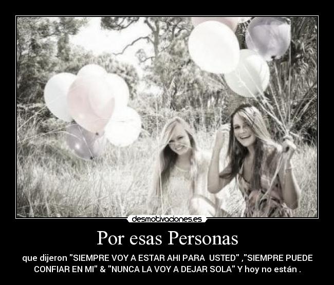 Por esas Personas - que dijeron SIEMPRE VOY A ESTAR AHI PARA USTED ,SIEMPRE PUEDE
CONFIAR EN MI & NUNCA LA VOY A DEJAR SOLA Y hoy no están .