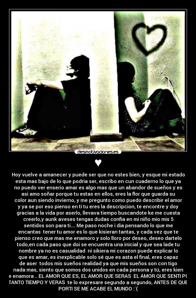 ♥ - Hoy vuelve a amanecer y puede ser que no estes bien, y esque mi estado
esta mas bajo de lo que podria ser, escribo en cun cuaderno lo que ya
no puedo ver enserio amar es algo mas que un abandor de sueños y es
asi amo soñar porque tu estas en ellos, eres la flor que guarda su
color aun siendo invierno, y me pregunto como puedo describir el amor
y ya se por eso pienso en ti tu eres la descripcion, te encontre y doy
gracias a la vida por aserlo, llevava tiempo buscandote ke me cuesta
creerlo,y aunk aveses tengas dudas confia en mi niño mio mis 5
sentidos son para ti.... Me paso noche i dia pensando lo que me
encantas  tener tu amor es lo que kisieran tantas, y cada vez que te
pienso creo que mas me enamoro y solo lloro por deseo, deseo dartelo
todo,en cada paso que doi se encuentra una inicial y que sea lade tu
nombre ya no es casualidad  ni sikiera mi corazon puede explicar lo
que es amar, es inexplicable solo sé que es asta el final, eres capaz
de aser  todos mis sueños realidad ya que mis sueños son con tigo
nada mas, siento que somos dos unidos en cada persona y tú, eres kien
me enamora .. EL AMOR QUE ES, EL AMOR QUE SERAS  EL AMOR QUE SENTI POR
TANTO TIEMPO Y VERAS  te lo expresare segundo a segundo, ANTES DE QUE
PORTI SE ME ACABE EL MUNDO :`(