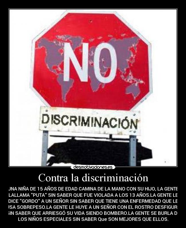 Contra la discriminación - UNA NIÑA DE 15 AÑOS DE EDAD CAMINA DE LA MANO CON SU HIJO, LA GENTE
LALLAMA PUTA SIN SABER QUE FUE VIOLADA A LOS 13 AÑOS.LA GENTE LE
DICE GORDO A UN SEÑOR SIN SABER QUE TIENE UNA ENFERMEDAD QUE LE
CAUSA SOBREPESO.LA GENTE LE HUYE A UN SEÑOR CON EL ROSTRO DESFIGURADO
SIN SABER QUE ARRIESGÓ SU VIDA SIENDO BOMBERO.LA GENTE SE BURLA DE
LOS NIÑOS ESPECIALES SIN SABER Que SON MEJORES QUE ELLOS.