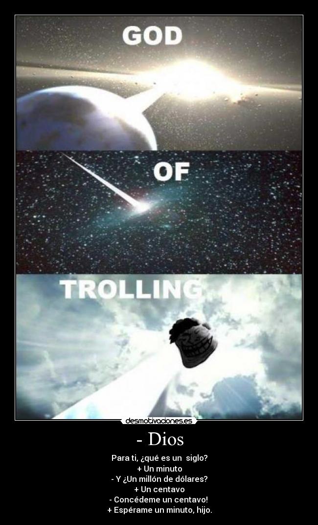 - Dios - Para ti, ¿qué es un siglo?
+ Un minuto
- Y ¿Un millón de dólares?
+ Un centavo
- Concédeme un centavo!
+ Espérame un minuto, hijo.
