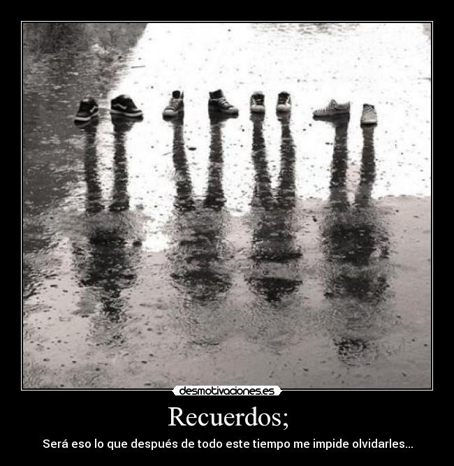Recuerdos; - Será eso lo que después de todo este tiempo me impide olvidarles...