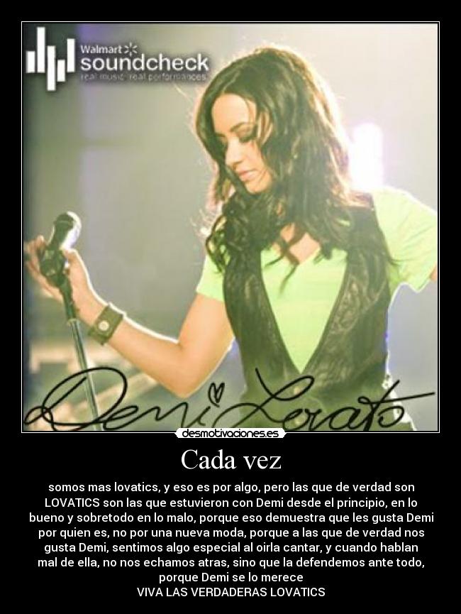 Cada vez - somos mas lovatics, y eso es por algo, pero las que de verdad son
LOVATICS son las que estuvieron con Demi desde el principio, en lo
bueno y sobretodo en lo malo, porque eso demuestra que les gusta Demi
por quien es, no por una nueva moda, porque a las que de verdad nos
gusta Demi, sentimos algo especial al oirla cantar, y cuando hablan
mal de ella, no nos echamos atras, sino que la defendemos ante todo,
porque Demi se lo merece
VIVA LAS VERDADERAS LOVATICS