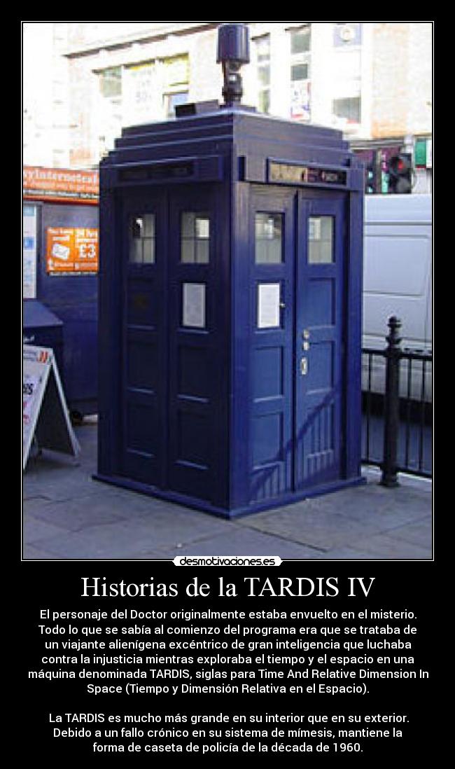 Historias de la TARDIS IV - El personaje del Doctor originalmente estaba envuelto en el misterio.
Todo lo que se sabía al comienzo del programa era que se trataba de
un viajante alienígena excéntrico de gran inteligencia que luchaba
contra la injusticia mientras exploraba el tiempo y el espacio en una
máquina denominada TARDIS, siglas para Time And Relative Dimension In
Space (Tiempo y Dimensión Relativa en el Espacio).

 La TARDIS es mucho más grande en su interior que en su exterior.
Debido a un fallo crónico en su sistema de mímesis, mantiene la
forma de caseta de policía de la década de 1960.