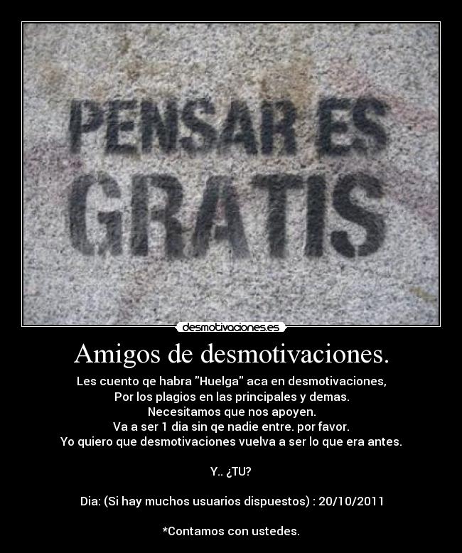 Amigos de desmotivaciones. - Les cuento qe habra Huelga aca en desmotivaciones,
Por los plagios en las principales y demas.
Necesitamos que nos apoyen.
Va a ser 1 dia sin qe nadie entre. por favor.
Yo quiero que desmotivaciones vuelva a ser lo que era antes.

Y.. ¿TU?

Dia: (Si hay muchos usuarios dispuestos) : 20/10/2011

*Contamos con ustedes.