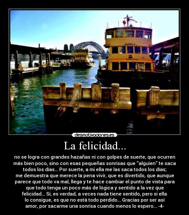 La felicidad... - no se logra con grandes hazañas ni con golpes de suerte, que ocurren
más bien poco, sino con esas pequeñas sonrisas que alguien te saca
todos los días... Por suerte, a mi ella me las saca todos los días;
me demuestra que merece la pena vivir, que es divertido, que aunque
parece que todo va mal, llega y te hace cambiar el punto de vista para
que todo tenga un poco más de lógica y sentido a la vez que
felicidad... Si, es verdad, a veces nada tiene sentido, pero si ella
lo consigue, es que no está todo perdido... Gracias por ser así
amor, por sacarme una sonrisa cuando menos lo espero... -4-