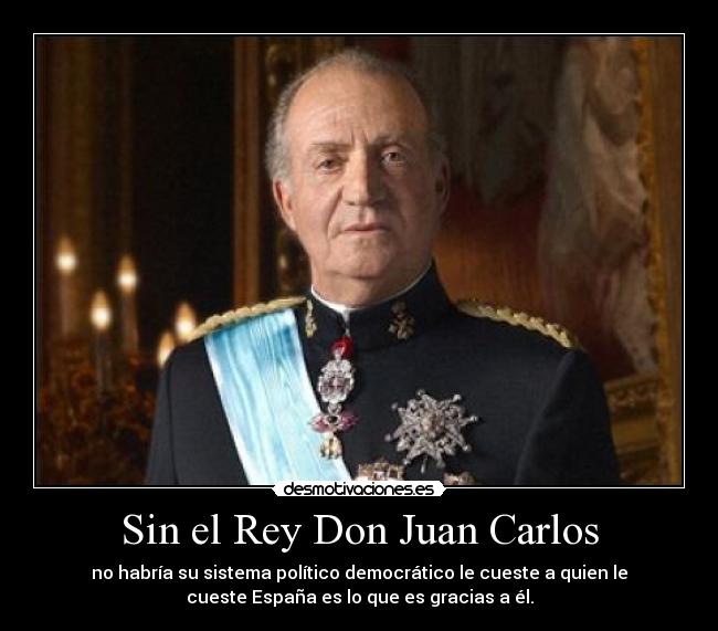 Sin el Rey Don Juan Carlos - no habría su sistema político democrático le cueste a quien le
cueste España es lo que es gracias a él.