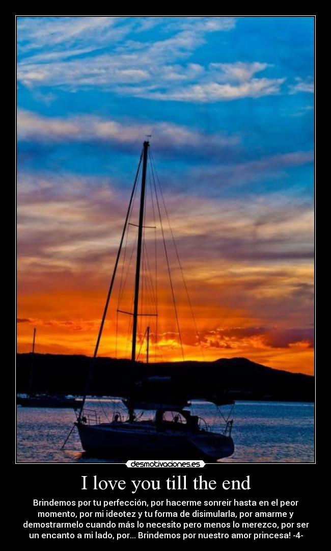 I love you till the end - Brindemos por tu perfección, por hacerme sonreir hasta en el peor
momento, por mi ideotez y tu forma de disimularla, por amarme y
demostrarmelo cuando más lo necesito pero menos lo merezco, por ser
un encanto a mi lado, por... Brindemos por nuestro amor princesa! -4-