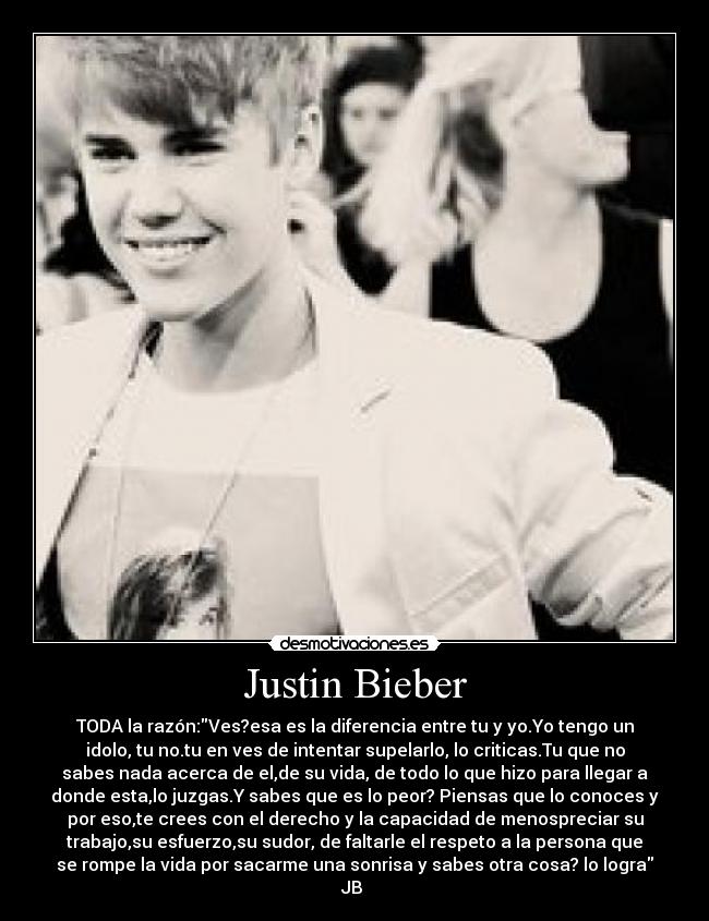 Justin Bieber - TODA la razón:Ves?esa es la diferencia entre tu y yo.Yo tengo un
idolo, tu no.tu en ves de intentar supelarlo, lo criticas.Tu que no
sabes nada acerca de el,de su vida, de todo lo que hizo para llegar a
donde esta,lo juzgas.Y sabes que es lo peor? Piensas que lo conoces y
por eso,te crees con el derecho y la capacidad de menospreciar su
trabajo,su esfuerzo,su sudor, de faltarle el respeto a la persona que
se rompe la vida por sacarme una sonrisa y sabes otra cosa? lo logra
JB ♥