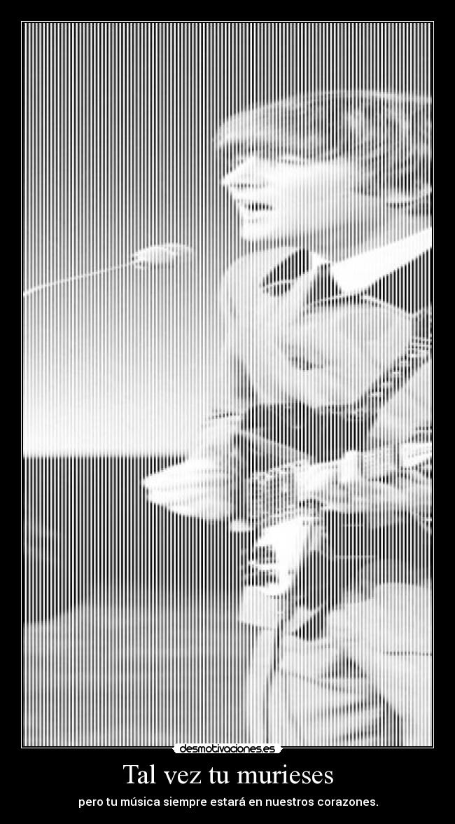 Tal vez tu murieses - pero tu música siempre estará en nuestros corazones.