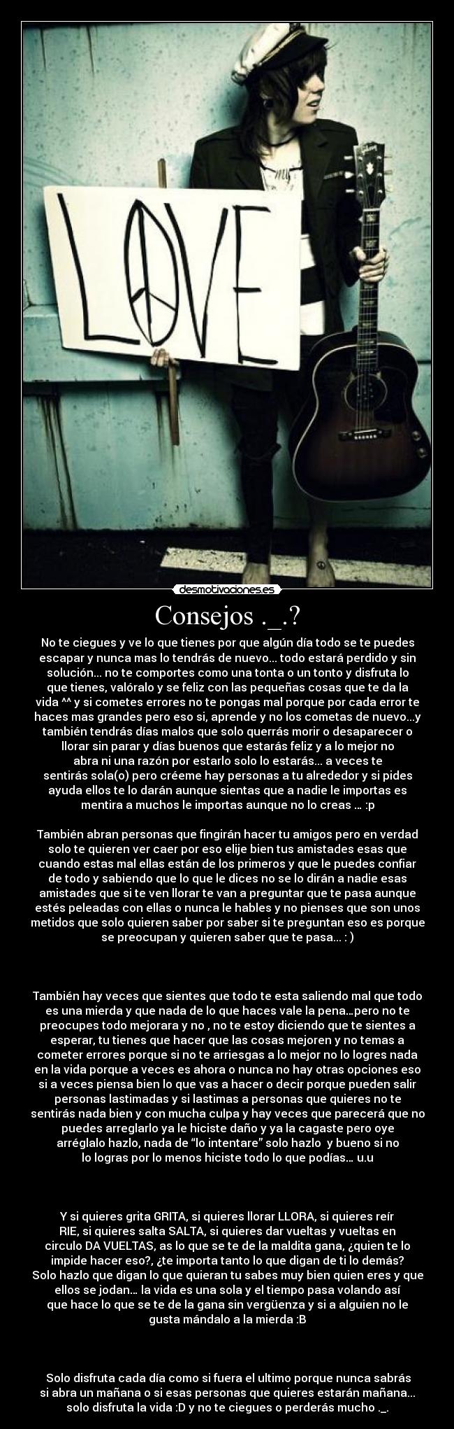 Consejos ._.? - No te ciegues y ve lo que tienes por que algún día todo se te puedes
escapar y nunca mas lo tendrás de nuevo... todo estará perdido y sin
solución... no te comportes como una tonta o un tonto y disfruta lo
que tienes, valóralo y se feliz con las pequeñas cosas que te da la
vida ^^ y si cometes errores no te pongas mal porque por cada error te
haces mas grandes pero eso si, aprende y no los cometas de nuevo...y
también tendrás días malos que solo querrás morir o desaparecer o
llorar sin parar y días buenos que estarás feliz y a lo mejor no
abra ni una razón por estarlo solo lo estarás... a veces te
sentirás sola(o) pero créeme hay personas a tu alrededor y si pides
ayuda ellos te lo darán aunque sientas que a nadie le importas es
mentira a muchos le importas aunque no lo creas … :p

También abran personas que fingirán hacer tu amigos pero en verdad
solo te quieren ver caer por eso elije bien tus amistades esas que
cuando estas mal ellas están de los primeros y que le puedes confiar
de todo y sabiendo que lo que le dices no se lo dirán a nadie esas
amistades que si te ven llorar te van a preguntar que te pasa aunque
estés peleadas con ellas o nunca le hables y no pienses que son unos
metidos que solo quieren saber por saber si te preguntan eso es porque
se preocupan y quieren saber que te pasa... : )

 

También hay veces que sientes que todo te esta saliendo mal que todo
es una mierda y que nada de lo que haces vale la pena…pero no te
preocupes todo mejorara y no , no te estoy diciendo que te sientes a
esperar, tu tienes que hacer que las cosas mejoren y no temas a
cometer errores porque si no te arriesgas a lo mejor no lo logres nada
en la vida porque a veces es ahora o nunca no hay otras opciones eso
si a veces piensa bien lo que vas a hacer o decir porque pueden salir
personas lastimadas y si lastimas a personas que quieres no te
sentirás nada bien y con mucha culpa y hay veces que parecerá que no
puedes arreglarlo ya le hiciste daño y ya la cagaste pero oye
arréglalo hazlo, nada de “lo intentare” solo hazlo  y bueno si no
lo logras por lo menos hiciste todo lo que podías… u.u

 

Y si quieres grita GRITA, si quieres llorar LLORA, si quieres reír
RIE, si quieres salta SALTA, si quieres dar vueltas y vueltas en
circulo DA VUELTAS, as lo que se te de la maldita gana, ¿quien te lo
impide hacer eso?, ¿te importa tanto lo que digan de ti lo demás?
Solo hazlo que digan lo que quieran tu sabes muy bien quien eres y que
ellos se jodan… la vida es una sola y el tiempo pasa volando así
que hace lo que se te de la gana sin vergüenza y si a alguien no le
gusta mándalo a la mierda :B

 

 Solo disfruta cada día como si fuera el ultimo porque nunca sabrás
si abra un mañana o si esas personas que quieres estarán mañana...
solo disfruta la vida :D y no te ciegues o perderás mucho ._.