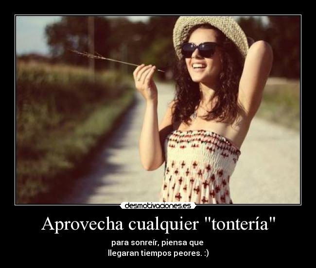 Aprovecha cualquier tontería - para sonreír, piensa que
llegaran tiempos peores. :)